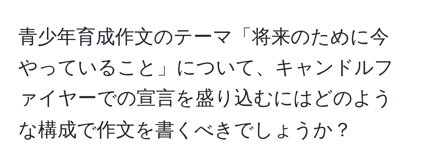 青少年育成作文のテーマ「将来のために今やっていること」について、キャンドルファイヤーでの宣言を盛り込むにはどのような構成で作文を書くべきでしょうか？