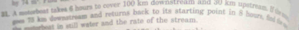 by 74m
31. A meterbeat takes 6 hours to cover 100 km downstream and 30 km upstream. If trm 
gees 73 km downstream and returns back to its starting point in 8 hours, flod the 
he meserbeat in still water and the rate of the stream.