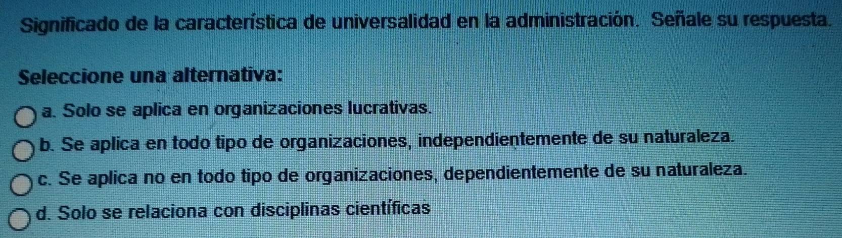 Significado de la característica de universalidad en la administración. Señale su respuesta.
Seleccione una alternativa:
a. Solo se aplica en organizaciones lucrativas.
b. Se aplica en todo tipo de organizaciones, independientemente de su naturaleza.
c. Se aplica no en todo tipo de organizaciones, dependientemente de su naturaleza.
d. Solo se relaciona con disciplinas científicas