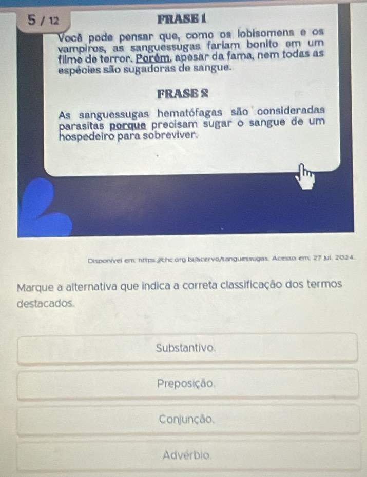 5 / 12 FRASE 1
Você pode pensar que, como os lobisomens e os
vampiros, as sanguessugas fariam bonito em um
filme de terror. Porém, apesar da fama, nem todas as
espécies são sugadoras de sangue.
FRASB S
As sanguessugas hematófagas são consideradas
parasitas porque precisam sugar o sangue de um
hospedeiro para sobreviver.
Disponível em: nttps:chc.org bracervo/sanguessugas. Acesso em; 27 Jui. 2024.
Marque a alternativa que indica a correta classificação dos termos
destacados.
Substantivo.
Preposição.
Conjunção.
Advérbio.