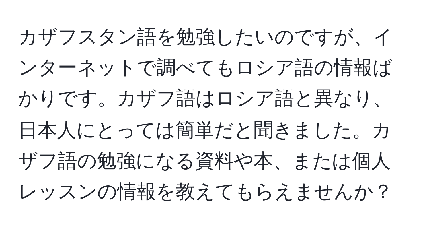 カザフスタン語を勉強したいのですが、インターネットで調べてもロシア語の情報ばかりです。カザフ語はロシア語と異なり、日本人にとっては簡単だと聞きました。カザフ語の勉強になる資料や本、または個人レッスンの情報を教えてもらえませんか？