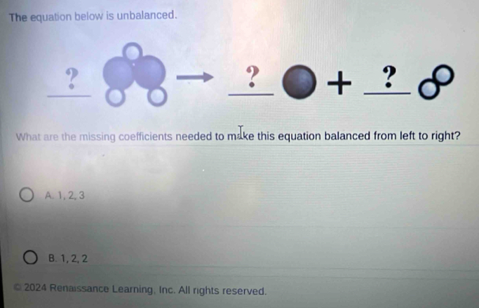 The equation below is unbalanced.
_ ? 
_ ?bigcirc +_ ?beta 
What are the missing coefficients needed to make this equation balanced from left to right?
A. 1, 2, 3
B. 1, 2, 2
2024 Renaissance Learning, Inc. All rights reserved.