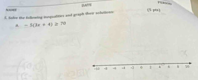 DATE 
PERIOD 
NAME (5 pts) 
5, Solve the following inequalities and graph their solutions: 
a. -5(3x+4)≥ 70
+10 x6 x4 -2 0 2 4 6 10