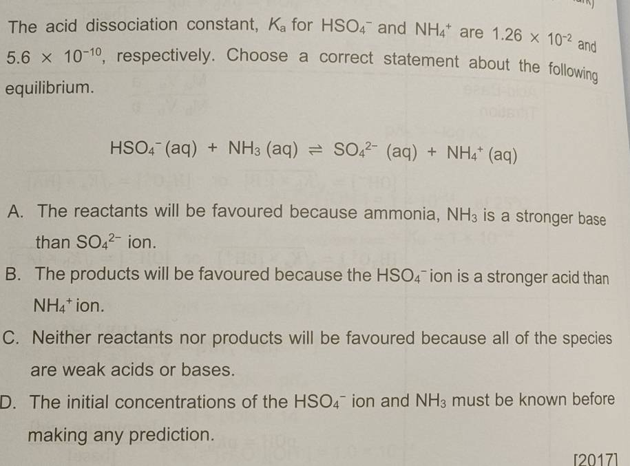 The acid dissociation constant, K_a for HSO_4^(- and NH_4^+ are 1.26* 10^-2) and
5.6* 10^(-10) , respectively. Choose a correct statement about the following
equilibrium.
HSO_4^(-(aq)+NH_3)(aq)leftharpoons SO_4^((2-)(aq)+NH_4^+(aq)
A. The reactants will be favoured because ammonia, NH_3) is a stronger base
than SO_4^((2-) ion.
B. The products will be favoured because the HSO_4) ion is a stronger acid than
NH_4^(+ ion.
C. Neither reactants nor products will be favoured because all of the species
are weak acids or bases.
D. The initial concentrations of the HSO_4^- ion and NH_3) must be known before
making any prediction.
[2017]