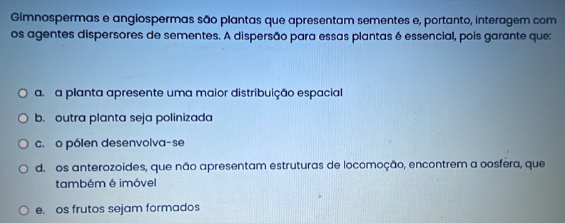 Gimnospermas e angiospermas são plantas que apresentam sementes e, portanto, interagem com
os agentes dispersores de sementes. A dispersão para essas plantas é essencial, pois garante que:
a. a planta apresente uma maior distribuição espacial
b. outra planta seja polinizada
c. o pólen desenvolva-se
d. os anterozoides, que não apresentam estruturas de locomoção, encontrem a oosfera, que
também é imóvel
e. os frutos sejam formados