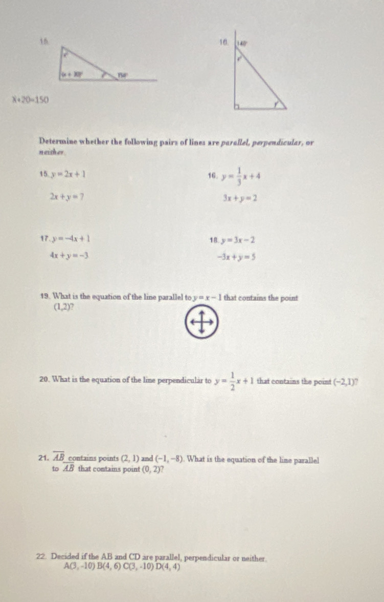 x+20=150
Determine whether the following pairs of lines are parallel, perpendicular, or
neither
15 y=2x+1 16. y= 1/3 x+4
2x+y=7
3x+y=2
17. y=-4x+1 18 y=3x-2
4x+y=-3
-3x+y=5
19. What is the equation of the line parallel to y=x-1 that contains the point
(1,2) a
20. What is the equation of the line perpendicular to y= 1/2 x+1 that contains the point (-2,1)
21. overline AB contains points (2,1) and (-1,-8). What is the equation of the line parallel
to overline AB that contains point (0,2)
22. Decided if the AB and CD are parallel, perpendicular or neither.
A(3,-10)B(4,6)C(3,-10)D(4,4)