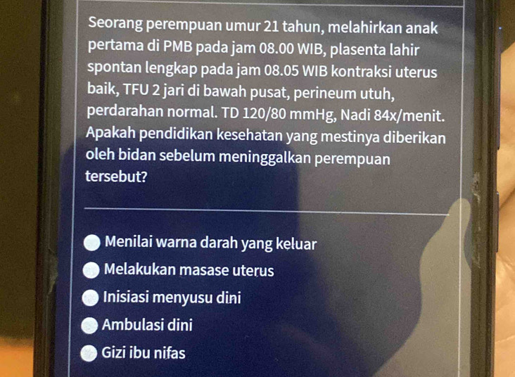 Seorang perempuan umur 21 tahun, melahirkan anak
pertama di PMB pada jam 08.00 WIB, plasenta lahir
spontan lengkap pada jam 08.05 WIB kontraksi uterus
baik, TFU 2 jari di bawah pusat, perineum utuh,
perdarahan normal. TD 120/80 mmHg, Nadi 84x/ menit.
Apakah pendidikan kesehatan yang mestinya diberikan
oleh bidan sebelum meninggalkan perempuan
tersebut?
Menilai warna darah yang keluar
Melakukan masase uterus
Inisiasi menyusu dini
Ambulasi dini
Gizi ibu nifas