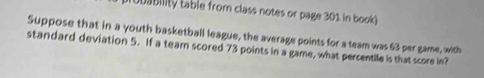 ubability table from class notes or page 301 in book) 
Suppose that in a youth basketball league, the average points for a team was 63 per game, with 
standard deviation 5. If a team scored 73 points in a game, what percentile is that score in?