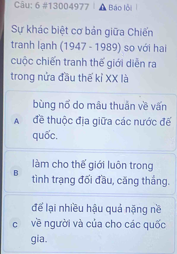 6 #13 00 04977 Báo lỗi
Sự khác biệt cơ bản giữa Chiến
tranh lạnh (1947-1989) so với hai
cuộc chiến tranh thế giới diễn ra
trong nửa đầu thế kỉ XX là
bùng nổ do mâu thuẫn về vấn
A đề thuộc địa giữa các nước đế
quốc.
làm cho thế giới luôn trong
B
tình trạng đối đầu, căng thẳng.
để lại nhiều hậu quả nặng nề
c về người và của cho các quốc
gia.