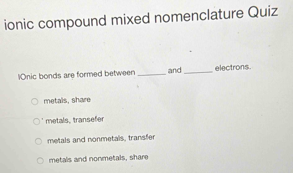 ionic compound mixed nomenclature Quiz
and
IOnic bonds are formed between __electrons.
metals, share
metals, transefer
metals and nonmetals, transfer
metals and nonmetals, share