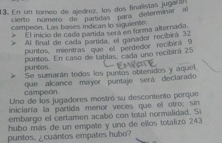 En un torneo de ajedrez, los dos finalistas jugaran 
cierto número de partidas para determinar al 
campeón. Las bases indican lo siguiente: 
El inicio de cada partida será en forma alternada. 
Al final de cada partida, el ganador recibirá 32
puntos, mientras que el perdedor recibirá 9
puntos. En caso de tablas, cada uno recibirá 25
puntos. 
Se sumarán todos los puntos obtenidos y aquel. 
que alcance mayor puntaje será declarado 
campeón. 
Uno de los jugadores mostró su descontento porque 
iniciaría la partida menor veces que el otro; sin 
embargo el certamen acabó con total normalidad. Si 
hubo más de un empate y uno de ellos totalizó 243
puntos, ¿cuántos empates hubo?