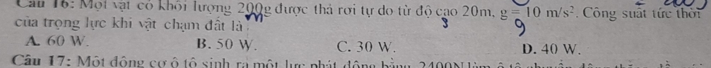 Cau 16: Một vật có khỏi lượng 200g được thả rơi tự do từ độ cao 20m, g=10m/s^2. Công suất tức thời
của trọng lực khi vật chạm đất là
A. 60 W. B. 50 W. C. 30 W. D. 40 W.
Câu 17: Một động cơ ô tô sinh ra một lực phát động bằng 2400N àn