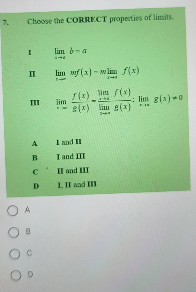 Choose the CORRECT properties of limits.
I limlimits _xto ab=a
II limlimits _xto amf(x)=mlimlimits _xto af(x)
III limlimits _xto a f(x)/g(x) =frac limlimits _xto af(x)limlimits _xto ag(x):limlimits _xto ag(x)!= 0
A I and II
B I and III
C II and III
D I, II and III
A
B
C
D