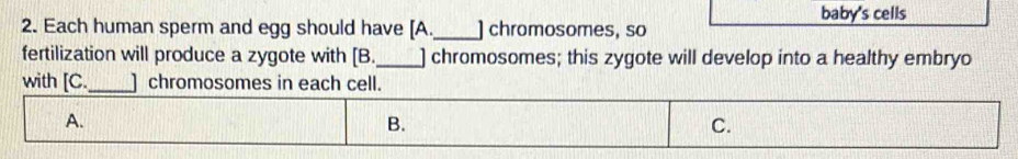 baby's cells
2. Each human sperm and egg should have [A_ ] chromosomes, so
fertilization will produce a zygote with [B._ ] chromosomes; this zygote will develop into a healthy embryo
with [C._ ] chromosomes in each cell.
A.
B.
C.