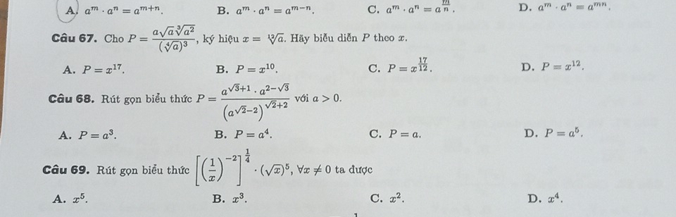 A. a^m· a^n=a^(m+n). B. a^m· a^n=a^(m-n). C. a^m· a^n=a^(frac m)n. D. a^m· a^n=a^(mn). 
Câu 67. Cho P=frac asqrt(a)sqrt[3](a^2)(sqrt[4](a))^3 , ký hiệu x=sqrt[12](a). Hãy biễu diễn P theo x.
A. P=x^(17). B. P=x^(10). C. P=x^(frac 17)12. D. P=x^(12). 
Câu 68. Rút gọn biểu thức P=frac a^(sqrt(3)+1)· a^(2-sqrt(3))(a^(sqrt(2)-2))^sqrt(2)+2 với a>0.
A. P=a^3. B. P=a^4. C. P=a. D. P=a^5. 
Câu 69. Rút gọn biểu thức [( 1/x )^-2]^ 1/4 · (sqrt(x))^5, forall x!= 0 ta được
A. x^5. B. x^3. C. x^2. D, x^4.