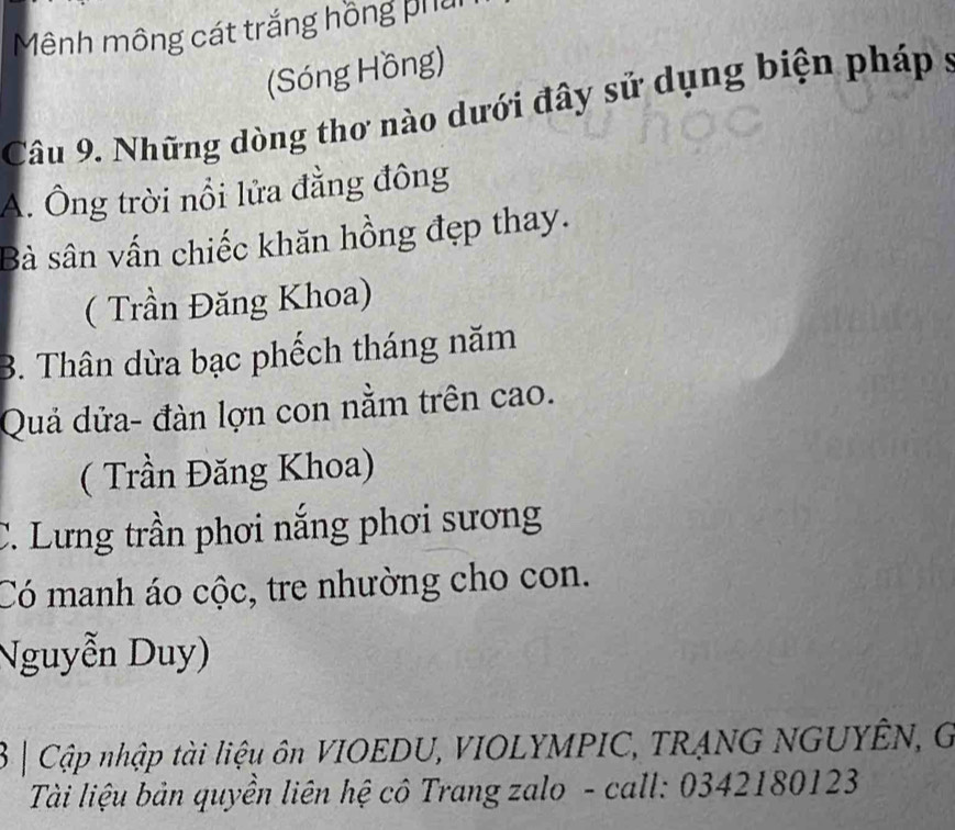 Mênh mông cát trắng hồng phải
(Sóng Hồng)
Câu 9. Những dòng thơ nào dưới đây sử dụng biện pháp s
A. Ông trời nổi lửa đẳng đông
Bà sân vấn chiếc khăn hồng đẹp thay.
( Trần Đăng Khoa)
B. Thân dừa bạc phếch tháng năm
Quả dửa- đàn lợn con nằm trên cao.
( Trần Đăng Khoa)
C. Lưng trần phơi nắng phơi sương
Có manh áo cộc, tre nhường cho con.
Nguyễn Duy)
3 | Cập nhập tài liệu ôn VIOEDU, VIOLYMPIC, TRẠNG NGUYÊN, G
Tài liệu bản quyền liên hệ cô Trang zalo - call: 0342180123