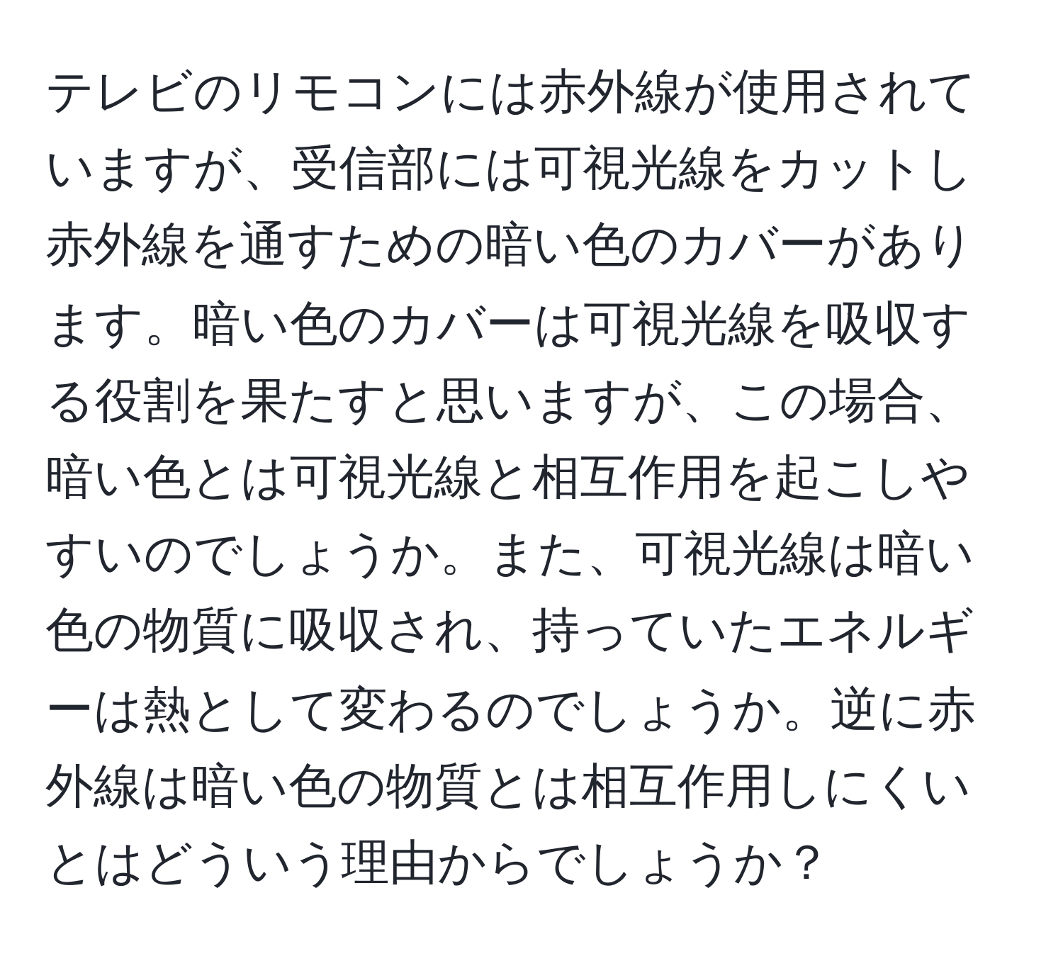 テレビのリモコンには赤外線が使用されていますが、受信部には可視光線をカットし赤外線を通すための暗い色のカバーがあります。暗い色のカバーは可視光線を吸収する役割を果たすと思いますが、この場合、暗い色とは可視光線と相互作用を起こしやすいのでしょうか。また、可視光線は暗い色の物質に吸収され、持っていたエネルギーは熱として変わるのでしょうか。逆に赤外線は暗い色の物質とは相互作用しにくいとはどういう理由からでしょうか？