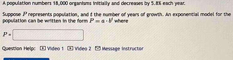 A population numbers 18,000 organisms initially and decreases by 5.8% each year. 
Suppose P represents population, and t the number of years of growth. An exponential model for the 
population can be written in the form P=a· b^t where
P=□
Question Help: Video 1 Video 2 Message instructor