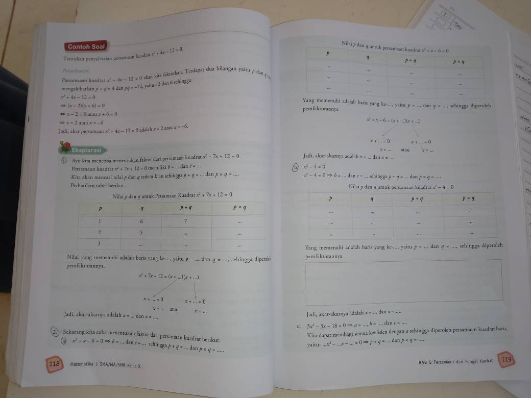 Contoh Soal
Tentukan penyelesaian persamaan kuadrat x^2+4x-12=0.
8
Perména=s 
Persamazan kuadran x^2+4x-12=0 akan kita faktorkan. Terdapat cua bilangan yaitu  dn  
mengakibatkan p+q=4 dan py=-12 yaitu ~2 dan 6 schingga
x^2+4x-12=0
i adalah baris yang ke-..., yaitu p=...dat q=_ 
(x-2)(x+6)=0 pemfaktorannya _sehingga diperoleb
x-2=0atan x+6=0
x=2atan x=-6
Jadi, akar persamaan x^2+4x-12=0 adalah x=2 a tậ xx=-6. x^2+x-6=(x+_ )(x+_ )
x+_ =0 x+_ =0
x=...
Eksploras Jadi, akar-akarnya adalah x=... x= atau
① Ayo kita mencoba menentukan faktor dari persamaan kuadrar x^2+7x+12=0. x=...
Persamaan kuadrat x^2+7x+12=0 memiliki b=...danc=...
x^2-4=0
Kita akan mencari nilai ø dan φ sedemikian sehingg» p+q=... dan p* q=... x^2-4=0Rightarrow b=...danc=... sehingga p+q=... dan p* q=...
Perhatikan tabel berikut. 
Nilai ø dan 4 untuk Persamaan Kuadrat x^2+7x+12=0

Yang memenuhi adalah baris yang ke-.... yaitu p=... dan q=... schingga diperolch
Nilai yang memenuhi adalah baris yang ke-..., yaitu p=... dan q=..., sehingga dipero& pemfaktorannya
pemfaktorannya.
x^2+7x+12=(x+...)(x+...)
x+_ =0 x+...=0
x=L.utan
Jadi, akar-akarnya adalah
Jadi, akar-akarnya adalah x=...danx=... x=... x=...dz nx=...
c. 3x^2-3x-18=0Rightarrow a=...b=...danc=...
Kira dapar membagi semua koefsien dengan a sehingga diperoleh persamaan kuadrar baru,
2. Sekarang kita coba menentukan faktor dari persamaan kuadrar berikut. x^2+x-6=0Rightarrow b=...danc=...sehinggap+q=...dan p* q=
a dan p* q=...
yaitu:...x^2-...x-...=0Rightarrow p+q=...c
118 Matematika 1 SMA/MA/SMK Kelas X BAB 5 Persamaan dan Furıgsi Kuadrat 119