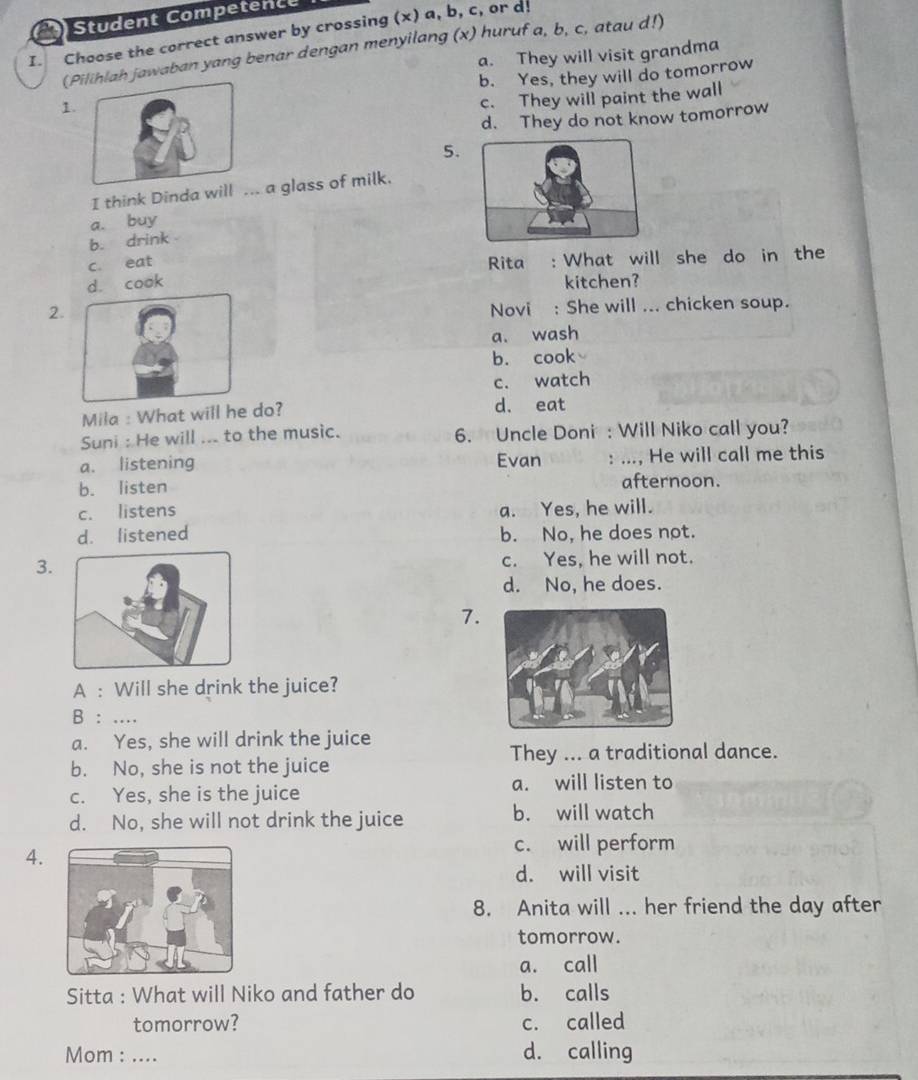 Student Competence
I. Choose the correct answer by crossing (x) a, b, c, or d!
(Ph jawaban yang benar dengan menyilang (x) huruf a, b, c, atau d!)
a. They will visit grandma
1. b. Yes, they will do tomorrow
c. They will paint the wall
d. They do not know tomorrow
5.
I think Dinda w. a glass of milk.
b. drink a. buy
c. eat Rita : What will she do in the
d. cook kitchen?
2.
Novi : She will ... chicken soup.
a. wash
b. cook
c. watch
Mila : What will he do? d. eat
Suni : He will ... to the music. 6. Uncle Doni : Will Niko call you?
a. listening Evan : ..., He will call me this
b. listen afternoon.
c. listens a. Yes, he will.
d. listened b. No, he does not.
3. c. Yes, he will not.
d. No, he does.
7.
A : Will she drink the juice?
B : ....
a. Yes, she will drink the juice
b. No, she is not the juice They ... a traditional dance.
c. Yes, she is the juice a. will listen to
d. No, she will not drink the juice b. will watch
4.
c. will perform
d. will visit
8. Anita will ... her friend the day after
tomorrow.
a. call
Sitta : What will Niko and father do b. calls
tomorrow? c. called
Mom : .... d. calling