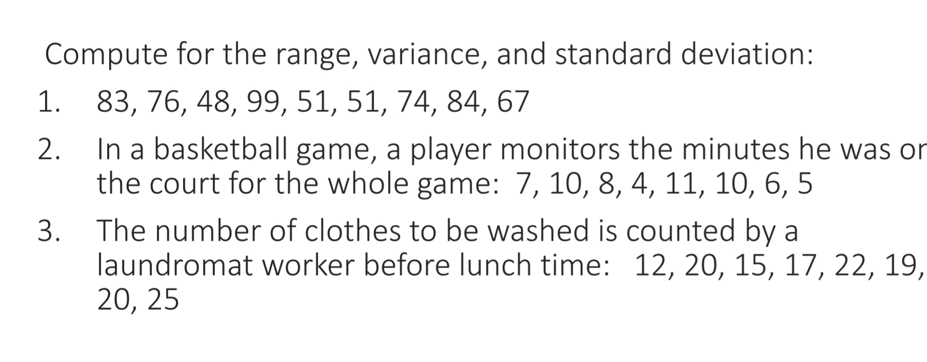 Compute for the range, variance, and standard deviation: 
1. 83, 76, 48, 99, 51, 51, 74, 84, 67
2. In a basketball game, a player monitors the minutes he was or 
the court for the whole game: 7, 10, 8, 4, 11, 10, 6, 5
3. The number of clothes to be washed is counted by a 
laundromat worker before lunch time: 12, 20, 15, 17, 22, 19,
20, 25