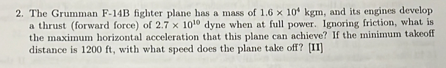 The Grumman F-14B fighter plane has a mass of 1.6* 10^4kgm , and its engines develop 
a thrust (forward force) of 2.7* 10^(10) dyne when at full power. Ignoring friction, what is 
the maximum horizontal acceleration that this plane can achieve? If the minimum takeoff 
distance is 1200 ft, with what speed does the plane take off? [II]