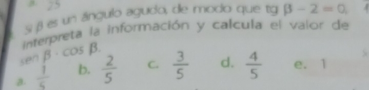 Si β es un ángulo agudo, de modo que tg beta -2=0, 
interpreta la información y calcula el valor de
senβ·cos β.
a.  1/5  b.  2/5  C.  3/5  d.  4/5  e. 1