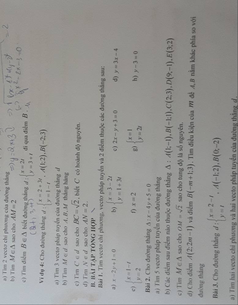 Tìm 2 vectơ chỉ phương của đường thẳng
b) Tim M∈ △ sao cho AM=2
c) Tìm điểm B∈ △ biết đường thẳng d:beginarrayl x=2t y=3+tendarray. di qua điểm B .
Ví đụ 4: Cho đường thẳng d:beginarrayl x=2+3t y=1-tendarray. ,A(1;2),B(-2;3)
a) Tìm 3 vectơ pháp tuyển của đường thẳng d
b) Tim M∈ d sao cho A, B, M thắng hàng
c) Tim C∈ d sao cho BC=sqrt(2) , biết C có hoành độ nguyên.
d) Tim N∈ d sao cho AN=2.
b. bài tập tÔng hợp
Bài 1. Tìm vectơ chỉ phương, vectơ pháp tuyến và 2 điểm thuộc các đường thẳng sau:
a) x-2y+1=0 b) beginarrayl x=3-2t y=1+3tendarray. c) 2x-y+3=0 d) y=3x-4
f) x=2
g)
e) beginarrayl x=1-t y=2endarray. beginarrayl x=1 y=2tendarray. y-3=0
h)
Bài 2. Cho đường thắng △ :x-4y+5=0
a) Tìm 5 vectơ pháp tuyến của đường thắng
b) Các điểm sau điểm nào thuộc đường thẳng △ :A(1;-1),B(-1;1),C(2;3),D(9;-1),E(3;2)
c) Tim M∈ △ sao cho OM=sqrt(2) sao cho tung độ là số nguyên.
d) Cho điểm A(2:2m-1) và điểm B(-m+1;3). Tìm điều kiện của M đề A,B nằm khác phía so với
đường thắng
Bài 3. Cho đường thắng d:beginarrayl x=2-t y=tendarray. ,A(-1;2),B(0;-2)
a) Tìm hai vecto chỉ phương và hai vecto pháp tuyến của đường thẳng d.