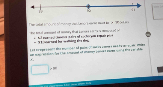 Vew Sol 
The total amount of money that Lenora earns must be 90 dollars. 
The total amount of money that Lenora earns is composed of
$2 earned timesx pairs of socks you repair plus
$ 10 earned for walking the dog. 
Let✗represent the number of pairs of socks Lenora needs to repair. Write 
an expression for the amount of money Lenora earns using the variable
x. 
^ 90
Client Version: 9.8.3 Server Version: 9.8.32