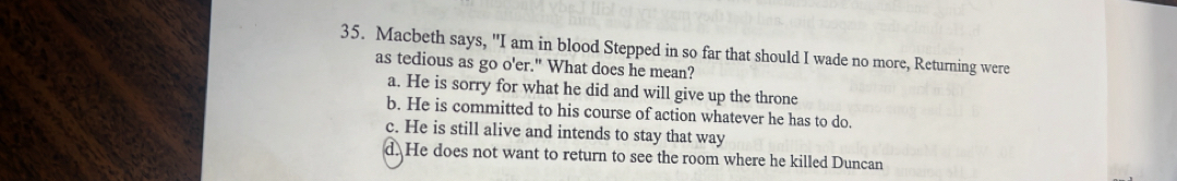 Macbeth says, "I am in blood Stepped in so far that should I wade no more, Returning were
as tedious as go o'er." What does he mean?
a. He is sorry for what he did and will give up the throne
b. He is committed to his course of action whatever he has to do.
c. He is still alive and intends to stay that way
d. He does not want to return to see the room where he killed Duncan