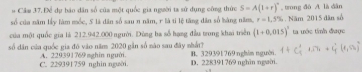 » Câu 37.Để dự báo dân số của một quốc gia người ta sử dụng công thức S=A(1+r)^n , trong đó A là dân
số của năm lấy làm mốc, S là dân số sau n năm, r là tỉ lệ tăng dân số hàng năm, r=1,5%. Năm 2015 dân số
của một quốc gia là 212.942.000 người. Dùng ba số hạng đầu trong khai triển (1+0,015)^3 ta ước tính được
số dân của quốc gia đó vào năm 2020 gần số nào sau đây nhất?
A. 229391769 nghìn người. B. 329391769nghìn người.
C. 229391759 nghìn người. D. 228391769 nghìn người.