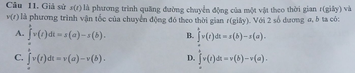 Giả sử s(/) là phương trình quãng đường chuyển động của một vật theo thời gian t(giây) và
v(t) là phương trình vận tốc của chuyển động đó theo thời gian t(giây). Với 2 số dương a, b ta có:
A. ∈tlimits _a^bv(t)dt=s(a)-s(b).
B. ∈tlimits _a^bv(t)dt=s(b)-s(a).
C. ∈tlimits _a^bv(t)dt=v(a)-v(b). ∈tlimits _a^bv(t)dt=v(b)-v(a). 
D.