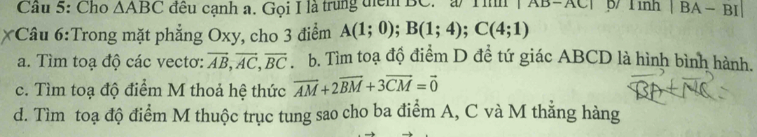 Cho △ ABC đều cạnh a. Gọi I là trung điểm BC. a Tình | AB=AC| p/ Tình° |BA-BI
*Câu 6:Trong mặt phẳng Oxy, cho 3 điểm A(1;0); B(1;4); C(4;1)
a. Tìm toạ độ các vectơ: vector AB, vector AC, vector BC. b. Tìm toạ độ điểm D đề tứ giác ABCD là hình bình hành.
c. Tìm toạ độ điểm M thoả hệ thức vector AM+2vector BM+3vector CM=vector 0
d. Tìm toạ độ điểm M thuộc trục tung sao cho ba điểm A, C và M thẳng hàng