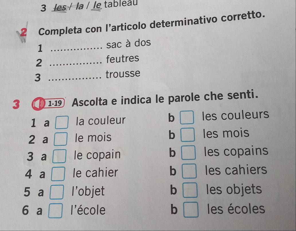 les / la / le tableau
2 Completa con l’articolo determinativo corretto.
_1
sac à dos
2 _feutres
3 _trousse
3 1 -19 Ascolta e indica le parole che senti.
b
1 a la couleur les couleurs
2 a le mois b les mois
b
3 a le copain les copains
4 a le cahier b les cahiers
5 a l’objet b les objets
6 a l'école b les écoles