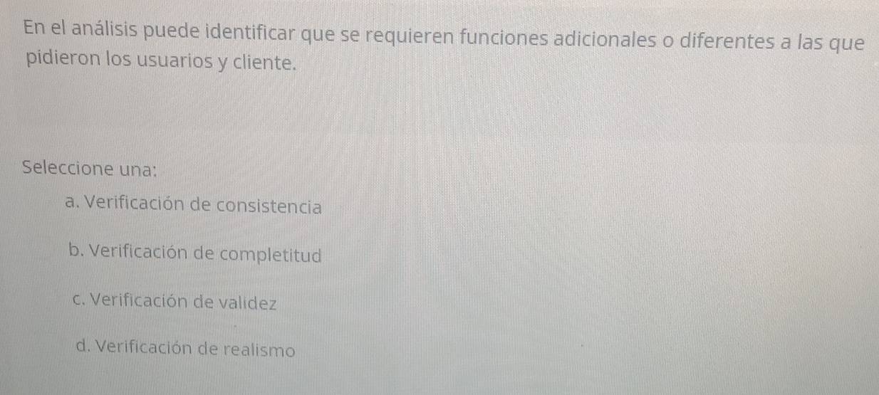 En el análisis puede identificar que se requieren funciones adicionales o diferentes a las que
pidieron los usuarios y cliente.
Seleccione una:
a. Verificación de consistencia
b. Verificación de completitud
c. Verificación de validez
d. Verificación de realismo