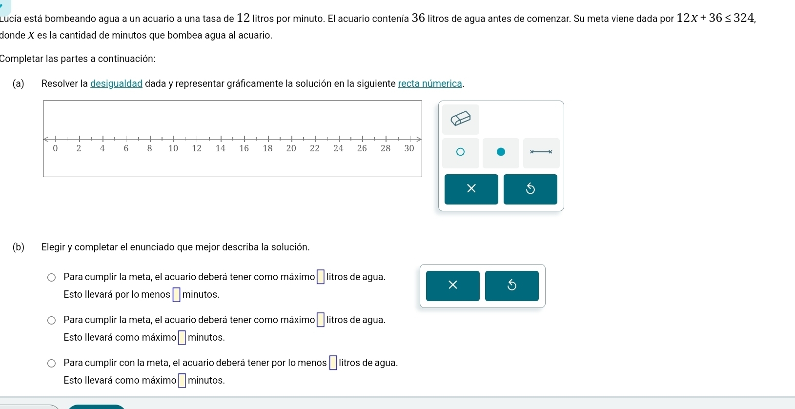 Lucía está bombeando agua a un acuario a una tasa de 12 litros por minuto. El acuario contenía 36 litros de agua antes de comenzar. Su meta viene dada por 12x+36≤ 324, 
donde X es la cantidad de minutos que bombea agua al acuario.
Completar las partes a continuación:
(a) Resolver la desigualdad dada y representar gráficamente la solución en la siguiente recta númerica.
S
(b) Elegir y completar el enunciado que mejor describa la solución.
Para cumplir la meta, el acuario deberá tener como máximo □ litros de agua.
× 5
Esto llevará por lo menos □ minutos.
Para cumplir la meta, el acuario deberá tener como máximo □ litros de agua.
Esto llevará como máximo □ minutos.
Para cumplir con la meta, el acuario deberá tener por lo menos | litros de agua.
Esto llevará como máximo □ minutos.