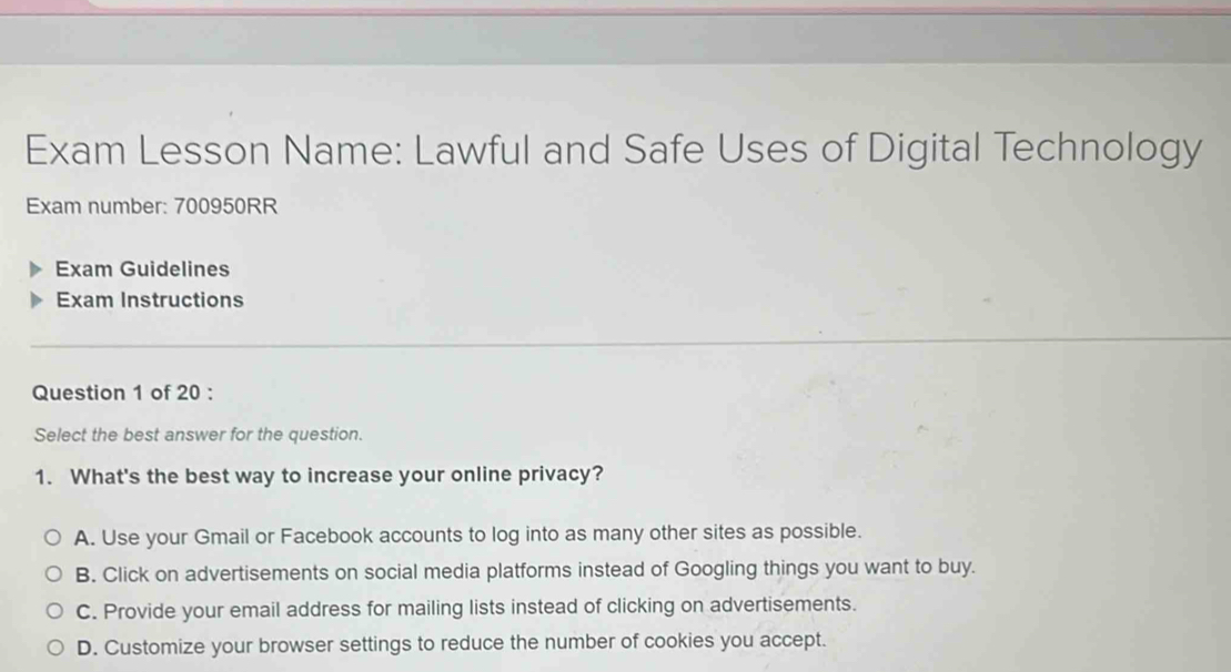 Exam Lesson Name: Lawful and Safe Uses of Digital Technology
Exam number: 700950RR
Exam Guidelines
Exam Instructions
Question 1 of 20 :
Select the best answer for the question.
1. What's the best way to increase your online privacy?
A. Use your Gmail or Facebook accounts to log into as many other sites as possible.
B. Click on advertisements on social media platforms instead of Googling things you want to buy.
C. Provide your email address for mailing lists instead of clicking on advertisements.
D. Customize your browser settings to reduce the number of cookies you accept.