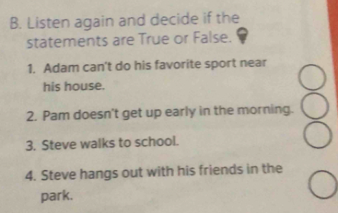 Listen again and decide if the 
statements are True or False. 
1. Adam can't do his favorite sport near 
his house. 
2. Pam doesn't get up early in the morning. 
3. Steve walks to school. 
4. Steve hangs out with his friends in the 
park.