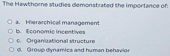 The Hawthorne studies demonstrated the importance of:
a. Hierarchical management
b. Economic incentives
c. Organizational structure
d. Group dynamics and human behavior