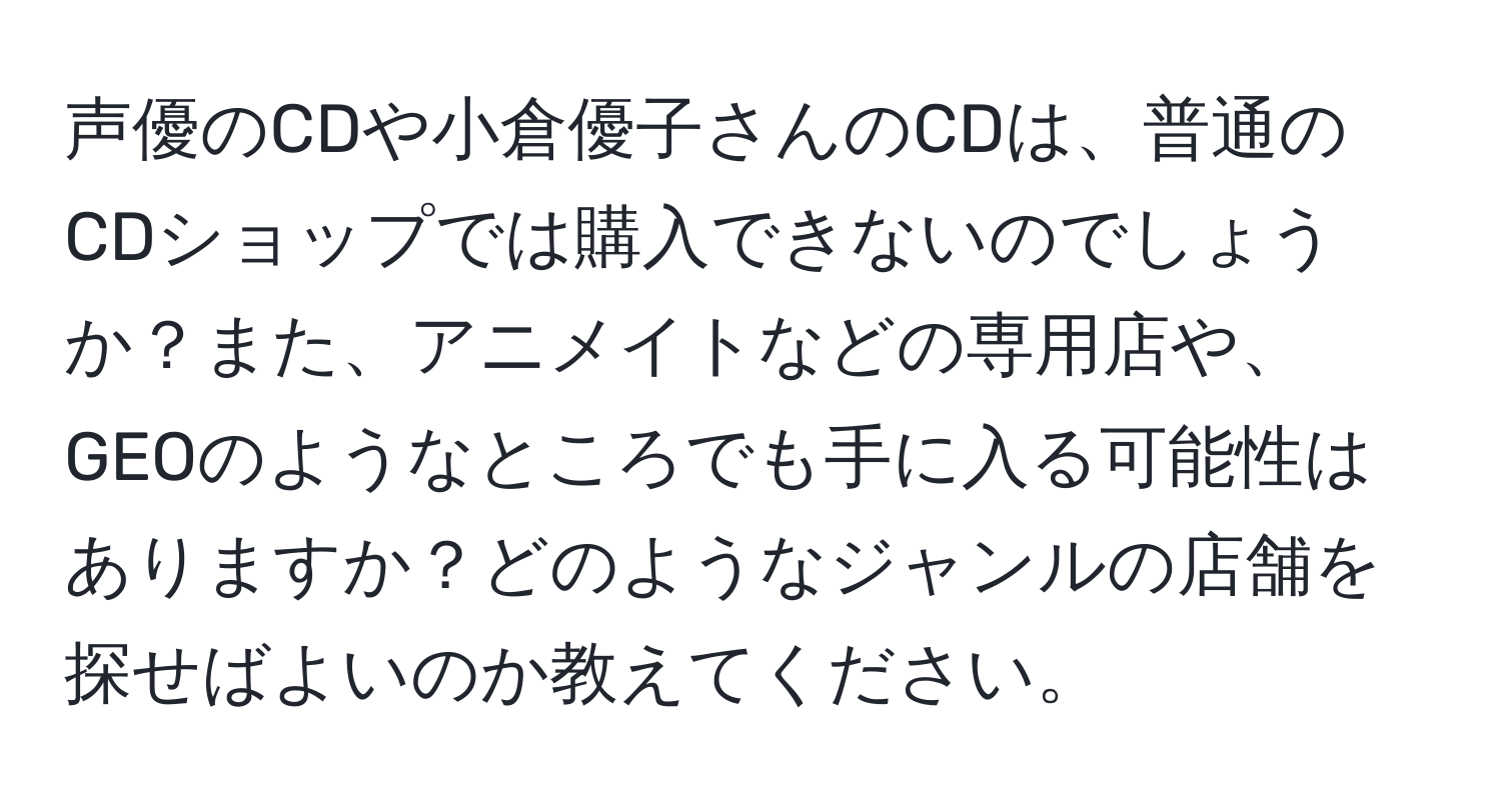 声優のCDや小倉優子さんのCDは、普通のCDショップでは購入できないのでしょうか？また、アニメイトなどの専用店や、GEOのようなところでも手に入る可能性はありますか？どのようなジャンルの店舗を探せばよいのか教えてください。