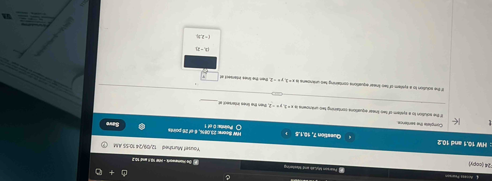 Access Pearson
Pearson MyLab and Mastering P Do Homework - HW 10.1 and 10.2
24 (copy) Yousef Murshed 12/09/24 10:55 AM
:: HW 10.1 and 10.2 Question 7, 10.1.5 HW Score: 23.08%, 6 of 26 points
Points: 0 of 1 Save
Complete the sentence.
If the solution to a system of two linear equations containing two unknowns is x=3, y=-2 2, then the lines intersect at
If the solution to a system of two linear equations containing two unknowns is x=3, y=-2 then the lines intersect at

(3,-2).
(-2,3). 

SA