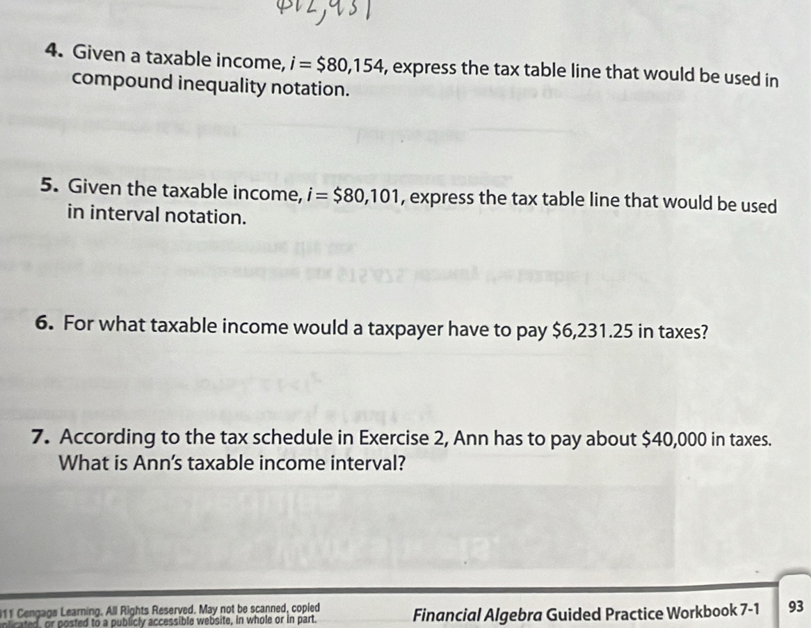 Given a taxable income, i=$80,154 , express the tax table line that would be used in 
compound inequality notation. 
5. Given the taxable income, i=$80,101 , express the tax table line that would be used 
in interval notation. 
6. For what taxable income would a taxpayer have to pay $6,231.25 in taxes? 
7. According to the tax schedule in Exercise 2, Ann has to pay about $40,000 in taxes. 
What is Ann's taxable income interval? 
11 Cengage Learning. All Rights Reserved. May not be scanned, copled 
nlicated, or posted to a publicly accessible website, in whole or in part. Financial Algebra Guided Practice Workbook 7-1 93