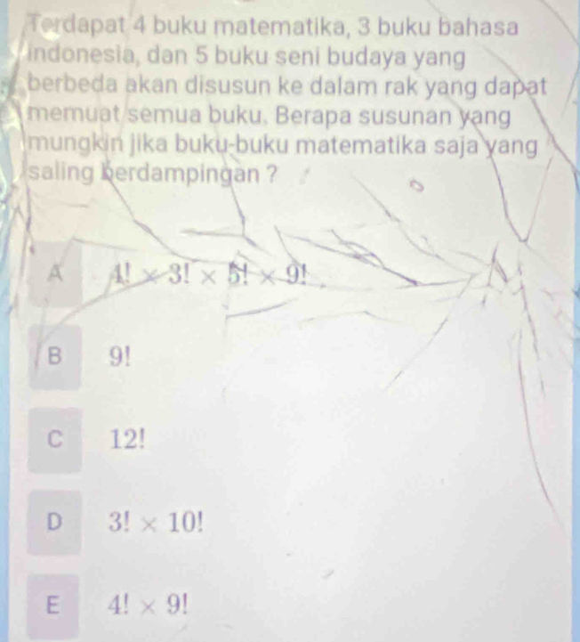 Terdapat 4 buku matematika, 3 buku bahasa
indonesia, dan 5 buku seni budaya yang
berbeda akan disusun ke dalam rak yang dapat
memuat semua buku. Berapa susunan yang
mungkin jika buku-buku matematika saja yang
saling berdampingan ?
A 4!* 3!* 5!* 9!
B 9!
C L2 2
D 3!* 10!
E 4!* 9!