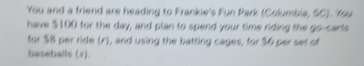 You and a friend are heading to Frankie's Fun Park (Columbia, SC). You 
have $100 for the day, and plan to spend your time riding the go-carts 
for $8 per ride (r), and using the batting cages, for $6 per set of 
baseballs (5).