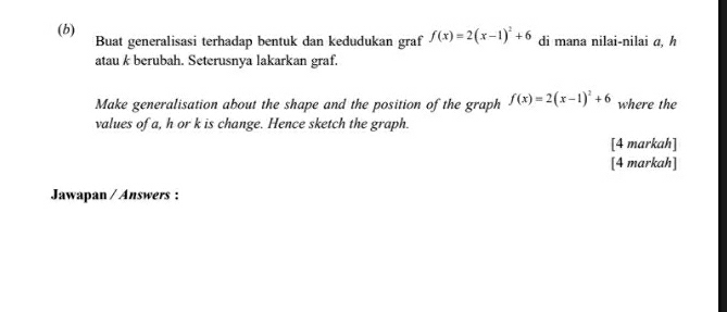 di mana nilai-nilai a, h
Buat generalisasi terhadap bentuk dan kedudukan graf f(x)=2(x-1)^2+6
atau k berubah. Seterusnya lakarkan graf. 
Make generalisation about the shape and the position of the graph f(x)=2(x-1)^2+6 where the 
values of a, h or k is change. Hence sketch the graph. 
[4 markah] 
[4 markah] 
Jawapan / Answers :