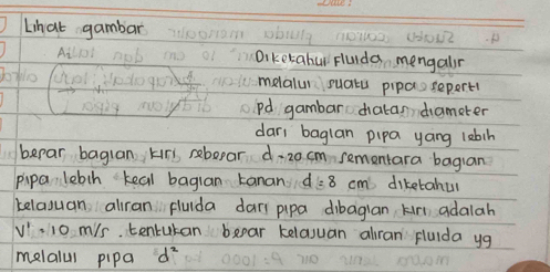 Lihat gambar O 
9 1O1120. Weat 
Ai Diketahur Fluida mengalr 
q0 melalur suatu pipassepert1 
pd gambar diatan dameter 
dari baglan pipa yáng lebin 
bepar baguan kir rebepar d: 20 cm sementara bagian 
pipa lebih teal bagian tanan d: 8 cm diketahul 
belaguan aliran flulda dars pipa dibagian kir adalah
V'=10 m/s tentukan bear kelasuan alran fluida yg 
melalul pipa d^2