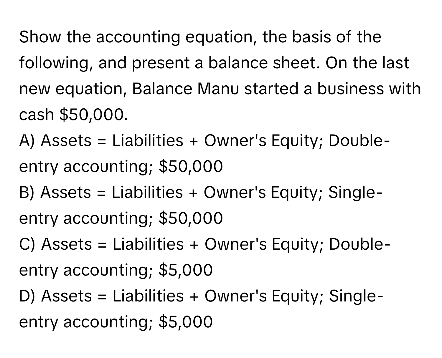 Show the accounting equation, the basis of the following, and present a balance sheet. On the last new equation, Balance Manu started a business with cash $50,000.

A) Assets = Liabilities + Owner's Equity; Double-entry accounting; $50,000
B) Assets = Liabilities + Owner's Equity; Single-entry accounting; $50,000
C) Assets = Liabilities + Owner's Equity; Double-entry accounting; $5,000
D) Assets = Liabilities + Owner's Equity; Single-entry accounting; $5,000