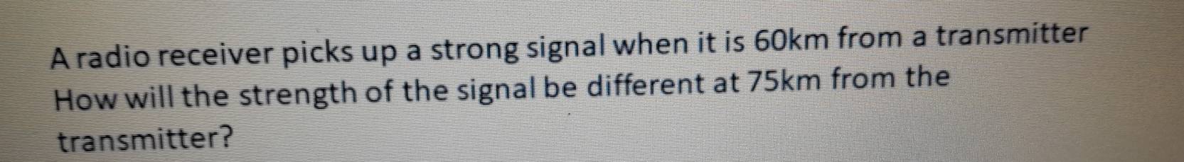 A radio receiver picks up a strong signal when it is 60km from a transmitter 
How will the strength of the signal be different at 75km from the 
transmitter?