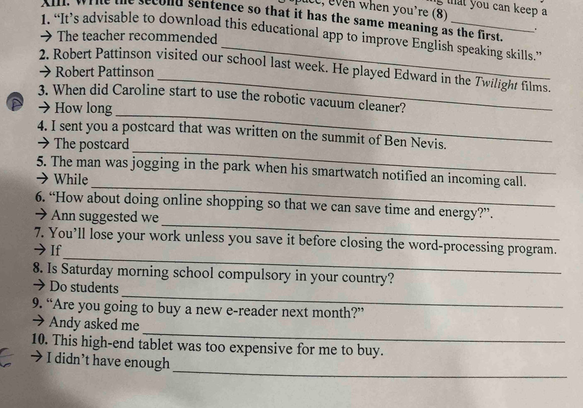that you can keep a 
puce, even when you're (8) 
Al, wrie the second sentence so that it has the same meaning as the first. 
. 
1. “It’s advisable to download this educational app to improve English speaking skills.” 
> The teacher recommended 
_ 
2. Robert Pattinson visited our school last week. He played Edward in the Twilight films. 
→ Robert Pattinson 
_ 
3. When did Caroline start to use the robotic vacuum cleaner? 
a 7 How long 
_ 
4. I sent you a postcard that was written on the summit of Ben Nevis. 
→ The postcard 
_ 
5. The man was jogging in the park when his smartwatch notified an incoming call. 
→ While 
_ 
6. “How about doing online shopping so that we can save time and energy?”. 
→ Ann suggested we 
_ 
7. You’ll lose your work unless you save it before closing the word-processing program. 
→If 
8. Is Saturday morning school compulsory in your country? 
_ 
→ Do students 
9. “Are you going to buy a new e-reader next month?” 
_ 
→ Andy asked me 
10. This high-end tablet was too expensive for me to buy. 
_ 
7 I didn’t have enough