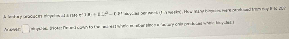 A factory produces bicycles at a rate of 100+0.1t^2-0.5t bicycles per week (t in weeks). How many bicycles were produced from day 8 to 28? 
Answer: □ bicycles. (Note: Round down to the nearest whole number since a factory only produces whole bicycles.)